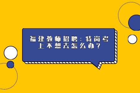 福建教师招聘：特岗考上不想去怎么办？